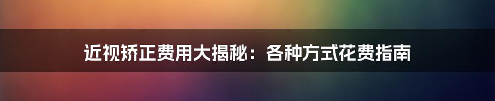 近视矫正费用大揭秘：各种方式花费指南