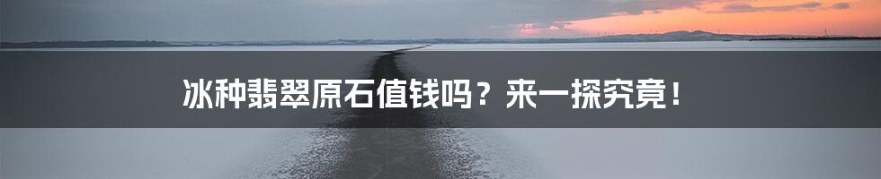 冰种翡翠原石值钱吗？来一探究竟！