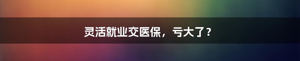 灵活就业交医保，亏大了？