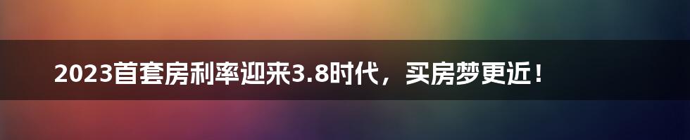 2023首套房利率迎来3.8时代，买房梦更近！