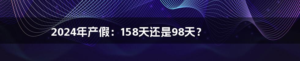 2024年产假：158天还是98天？