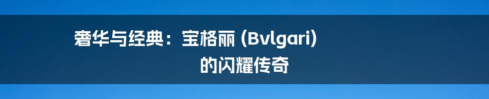 奢华与经典：宝格丽 (Bvlgari) 的闪耀传奇