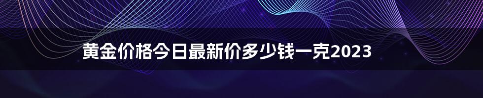 黄金价格今日最新价多少钱一克2023