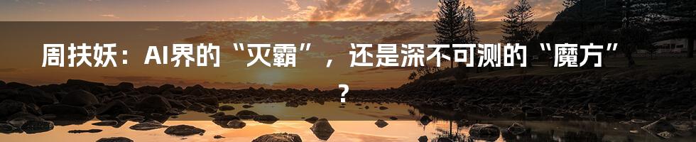 周扶妖：AI界的“灭霸”，还是深不可测的“魔方”？