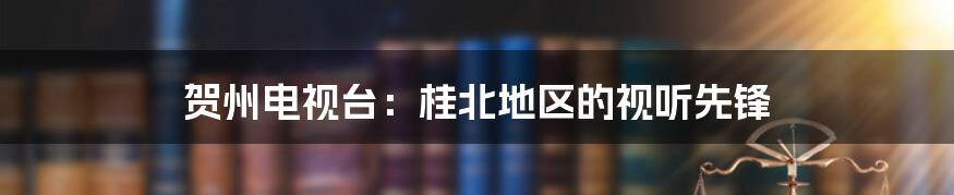 贺州电视台：桂北地区的视听先锋