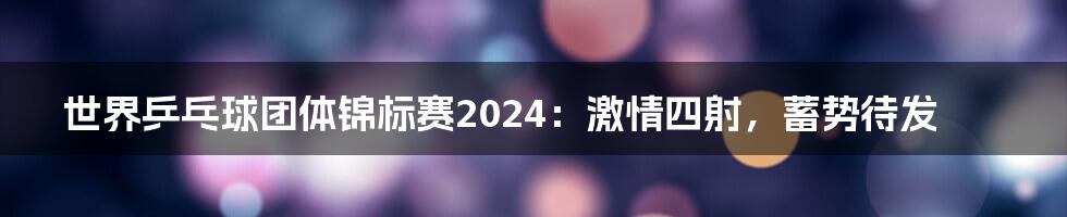 世界乒乓球团体锦标赛2024：激情四射，蓄势待发