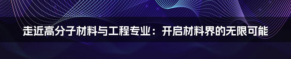 走近高分子材料与工程专业：开启材料界的无限可能