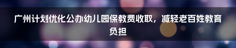 广州计划优化公办幼儿园保教费收取，减轻老百姓教育负担