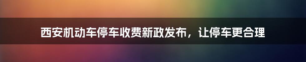 西安机动车停车收费新政发布，让停车更合理