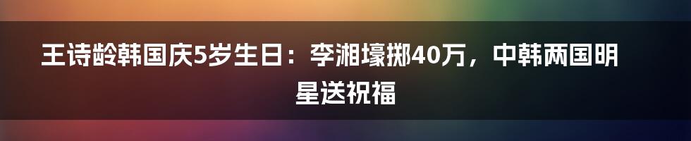 王诗龄韩国庆5岁生日：李湘壕掷40万，中韩两国明星送祝福