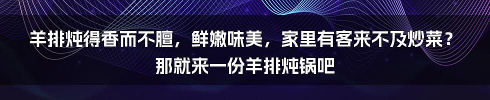 羊排炖得香而不膻，鲜嫩味美，家里有客来不及炒菜？那就来一份羊排炖锅吧