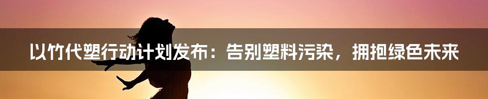 以竹代塑行动计划发布：告别塑料污染，拥抱绿色未来