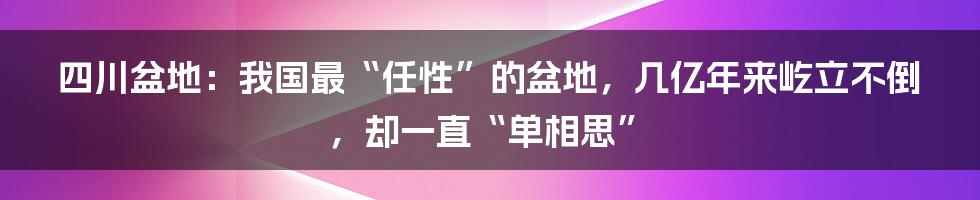 四川盆地：我国最“任性”的盆地，几亿年来屹立不倒，却一直“单相思”