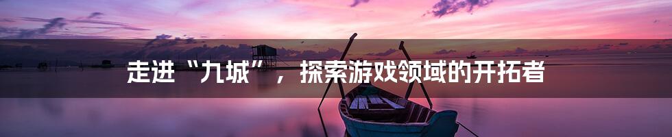 走进“九城”，探索游戏领域的开拓者