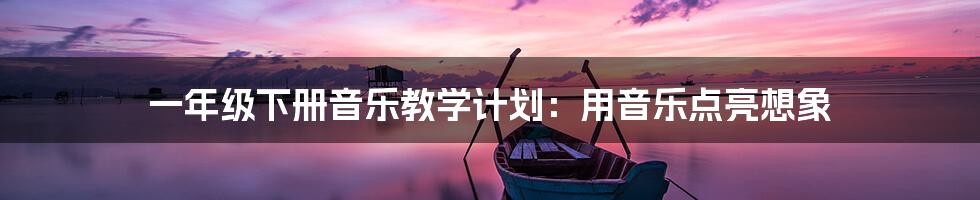 一年级下册音乐教学计划：用音乐点亮想象