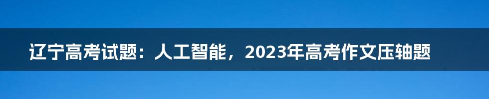 辽宁高考试题：人工智能，2023年高考作文压轴题