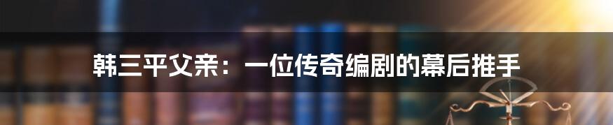 韩三平父亲：一位传奇编剧的幕后推手