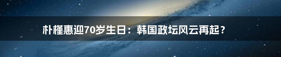 朴槿惠迎70岁生日：韩国政坛风云再起？