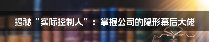 揭秘“实际控制人”：掌握公司的隐形幕后大佬