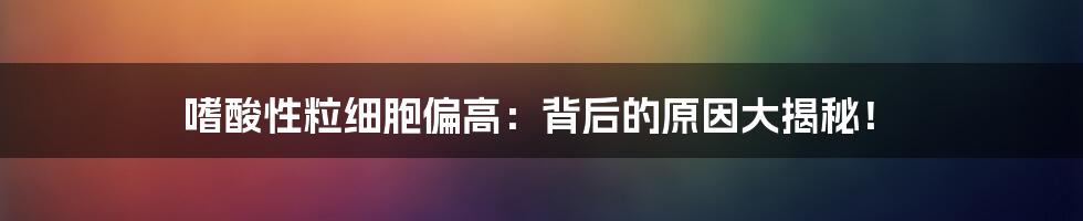 嗜酸性粒细胞偏高：背后的原因大揭秘！