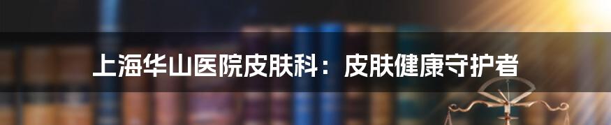 上海华山医院皮肤科：皮肤健康守护者