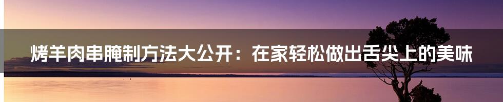 烤羊肉串腌制方法大公开：在家轻松做出舌尖上的美味