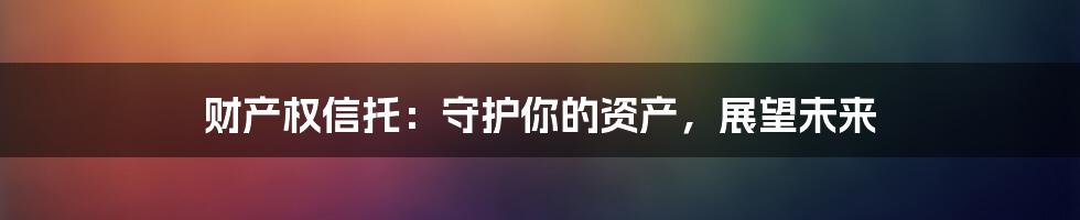 财产权信托：守护你的资产，展望未来