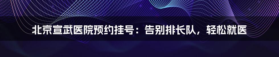 北京宣武医院预约挂号：告别排长队，轻松就医