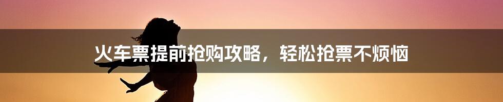 火车票提前抢购攻略，轻松抢票不烦恼