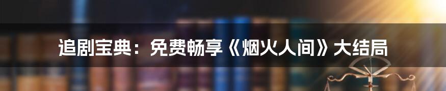 追剧宝典：免费畅享《烟火人间》大结局