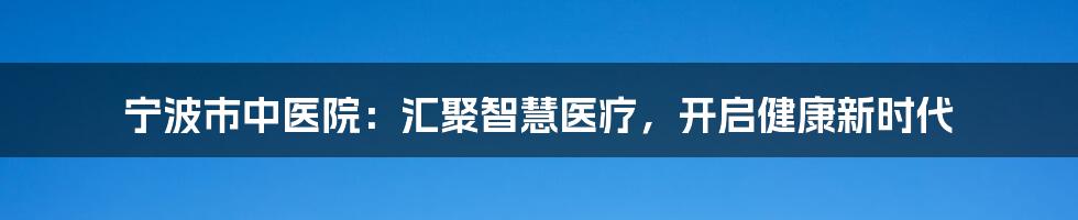 宁波市中医院：汇聚智慧医疗，开启健康新时代