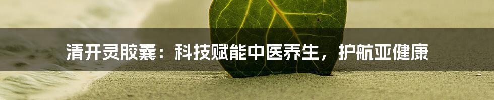 清开灵胶囊：科技赋能中医养生，护航亚健康