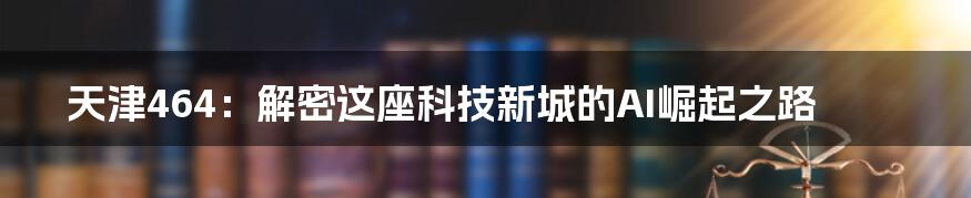 天津464：解密这座科技新城的AI崛起之路