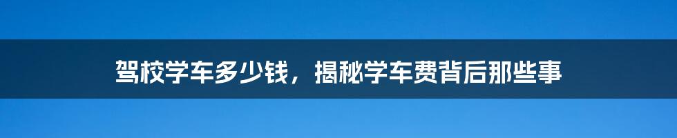 驾校学车多少钱，揭秘学车费背后那些事