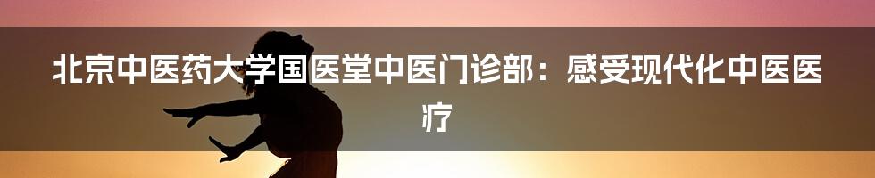 北京中医药大学国医堂中医门诊部：感受现代化中医医疗