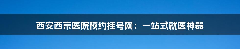 西安西京医院预约挂号网：一站式就医神器