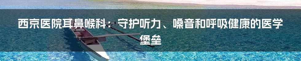 西京医院耳鼻喉科：守护听力、嗓音和呼吸健康的医学堡垒