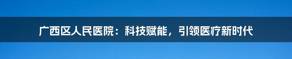 广西区人民医院：科技赋能，引领医疗新时代