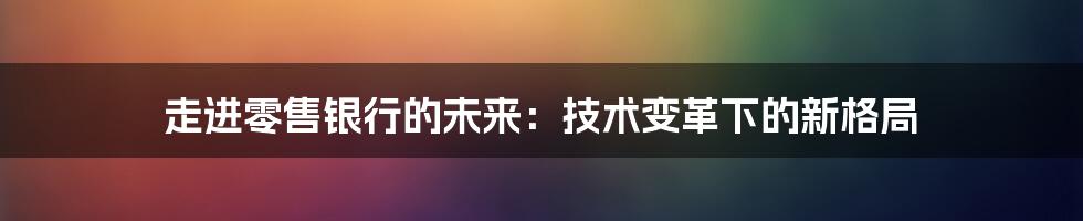 走进零售银行的未来：技术变革下的新格局