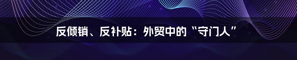 反倾销、反补贴：外贸中的“守门人”