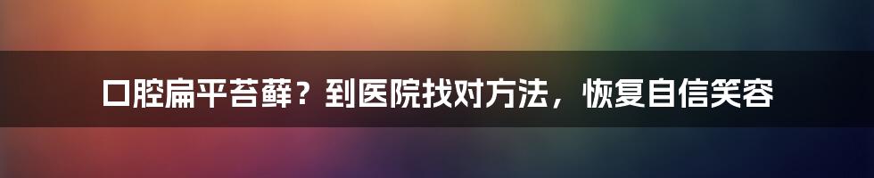 口腔扁平苔藓？到医院找对方法，恢复自信笑容