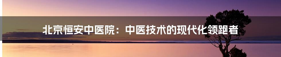 北京恒安中医院：中医技术的现代化领跑者