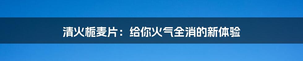 清火栀麦片：给你火气全消的新体验