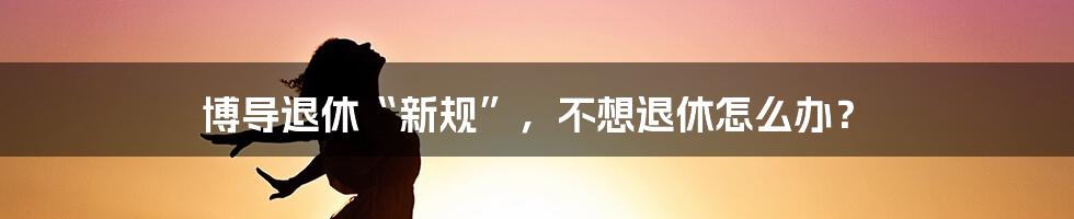 博导退休“新规”，不想退休怎么办？