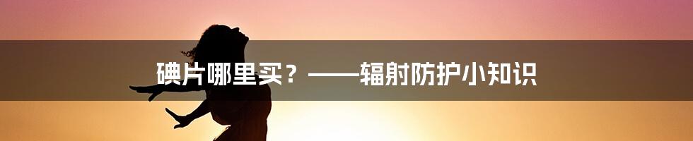 碘片哪里买？——辐射防护小知识