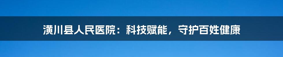 潢川县人民医院：科技赋能，守护百姓健康