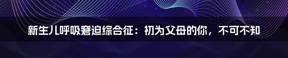 新生儿呼吸窘迫综合征：初为父母的你，不可不知