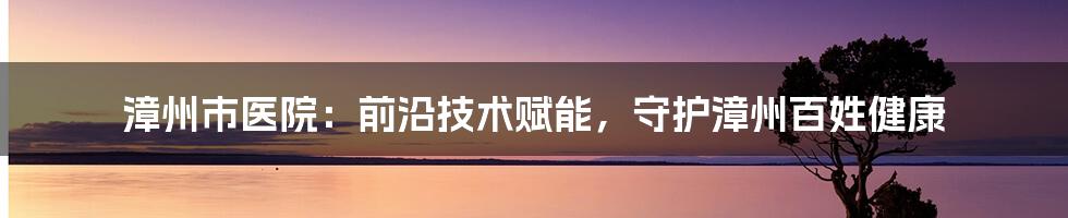 漳州市医院：前沿技术赋能，守护漳州百姓健康