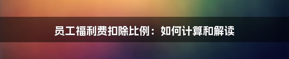 员工福利费扣除比例：如何计算和解读