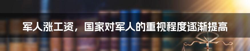 军人涨工资，国家对军人的重视程度逐渐提高